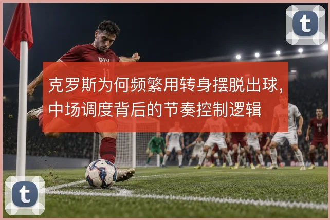 克罗斯为何频繁用转身摆脱出球,中场调度背后的节奏控制逻辑