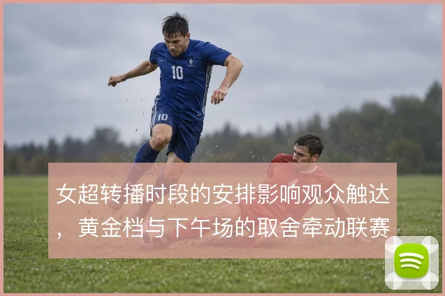 女超转播时段的安排影响观众触达，黄金档与下午场的取舍牵动联赛曝光