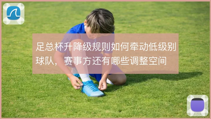 足总杯升降级规则如何牵动低级别球队,赛事方还有哪些调整空间