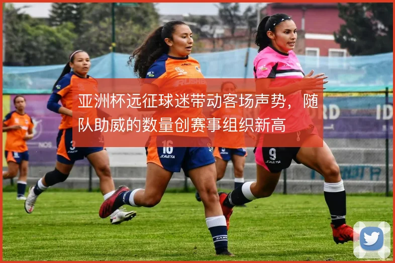 亚洲杯远征球迷带动客场声势，随队助威的数量创赛事组织新高