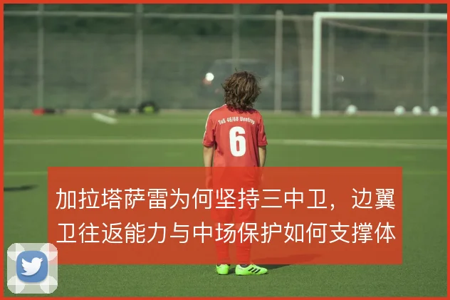 加拉塔萨雷为何坚持三中卫，边翼卫往返能力与中场保护如何支撑体系