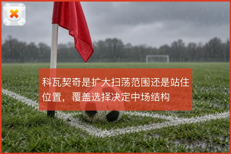 科瓦契奇是扩大扫荡范围还是站住位置，覆盖选择决定中场结构
