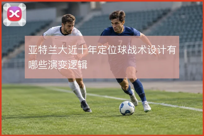 亚特兰大近十年定位球战术设计有哪些演变逻辑