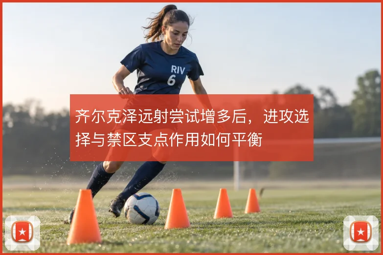 齐尔克泽远射尝试增多后，进攻选择与禁区支点作用如何平衡