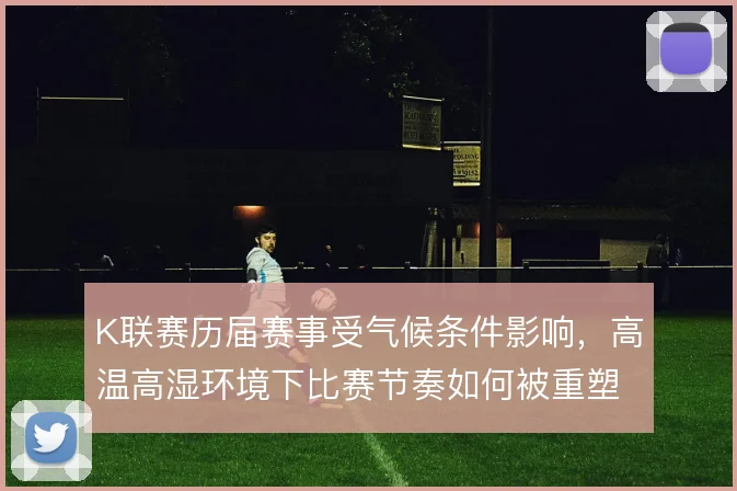 K联赛历届赛事受气候条件影响,高温高湿环境下比赛节奏如何被重塑