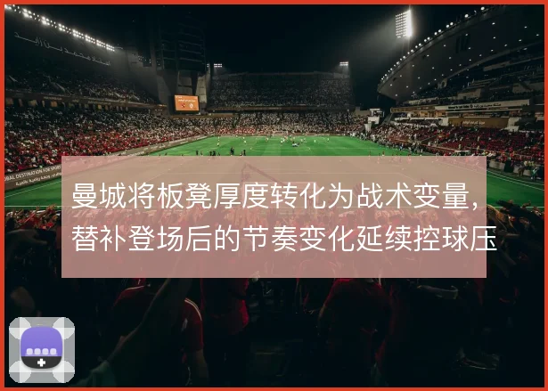 曼城将板凳厚度转化为战术变量，替补登场后的节奏变化延续控球压迫