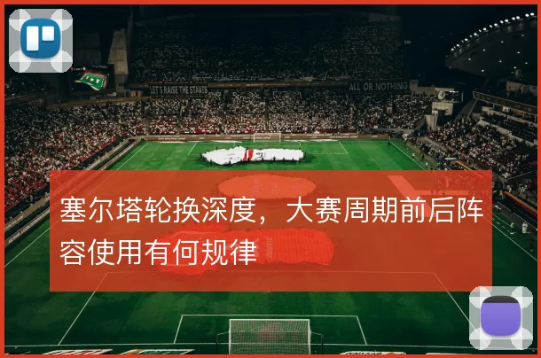 塞尔塔轮换深度，大赛周期前后阵容使用有何规律