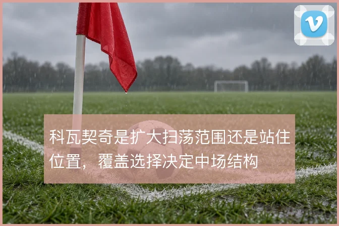 科瓦契奇是扩大扫荡范围还是站住位置,覆盖选择决定中场结构