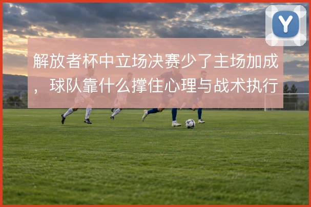 解放者杯中立场决赛少了主场加成,球队靠什么撑住心理与战术执行