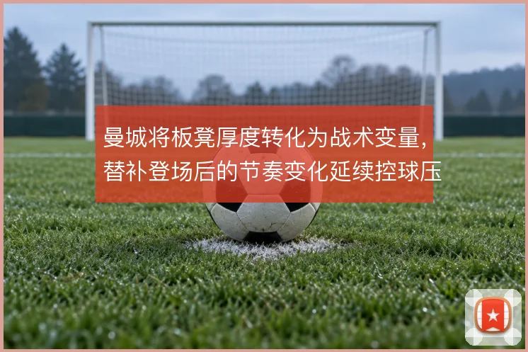 曼城将板凳厚度转化为战术变量，替补登场后的节奏变化延续控球压迫