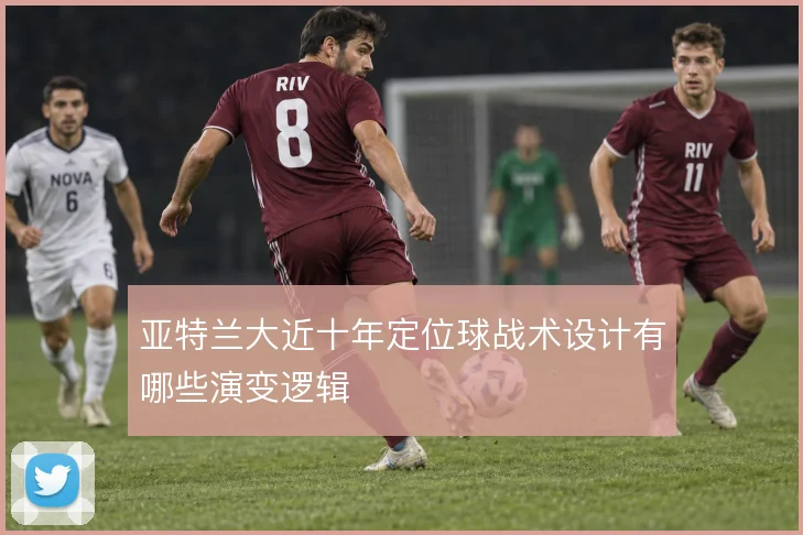 亚特兰大近十年定位球战术设计有哪些演变逻辑