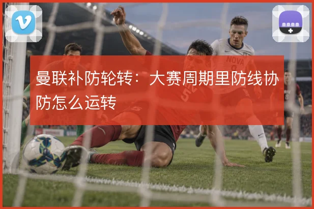 曼联补防轮转：大赛周期里防线协防怎么运转