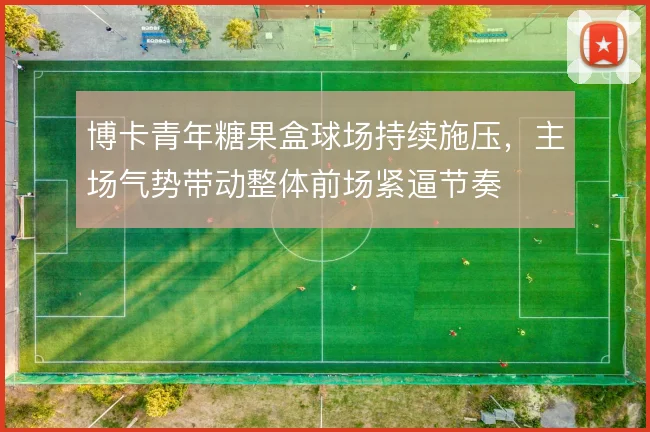 博卡青年糖果盒球场持续施压，主场气势带动整体前场紧逼节奏