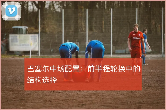 巴塞尔中场配置：前半程轮换中的结构选择