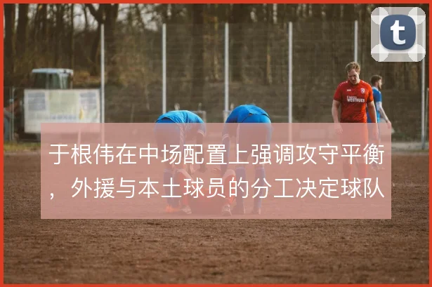 于根伟在中场配置上强调攻守平衡，外援与本土球员的分工决定球队节奏